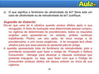 26
26
c) O que significa o fenômeno da ultratividade da lei? Seria este um
caso de ultratividade ou de retroatividade da lei? Justifique.
Sugestão de Gabarito:
Diz-se que uma lei é ultrativa quando produz efeitos após a sua
revogação. A título de ilustração uma determinada pessoa cumpriu,
na vigência de determinada lei previdenciária, todos os requisitos
exigidos para aposentar-se; no entanto, prefere continuar
trabalhando. Porém, um ano após, lei nova revoga a lei
previdenciária, e cria novas exigências. A lei revogada terá efeito
ultrativo para que essa pessoa se aposente pela lei antiga.
A questão apresentada trata do fenômeno da retroatividade; pois o
promitente comprador quer fazer o código de Proteção e Defesa
Consumidor retroagir para alcançar a cláusula contratual que
pretende impugnar, ou seja, quer fazer com que o Código do
Consumidor produza efeitos em época anterior ao início de sua
vigência.
 