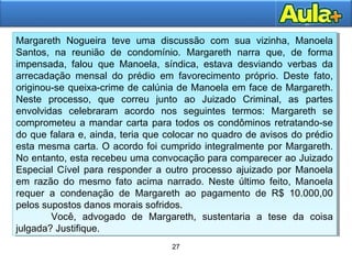 27
27
Margareth Nogueira teve uma discussão com sua vizinha, Manoela
Santos, na reunião de condomínio. Margareth narra que, de forma
impensada, falou que Manoela, síndica, estava desviando verbas da
arrecadação mensal do prédio em favorecimento próprio. Deste fato,
originou-se queixa-crime de calúnia de Manoela em face de Margareth.
Neste processo, que correu junto ao Juizado Criminal, as partes
envolvidas celebraram acordo nos seguintes termos: Margareth se
comprometeu a mandar carta para todos os condôminos retratando-se
do que falara e, ainda, teria que colocar no quadro de avisos do prédio
esta mesma carta. O acordo foi cumprido integralmente por Margareth.
No entanto, esta recebeu uma convocação para comparecer ao Juizado
Especial Cível para responder a outro processo ajuizado por Manoela
em razão do mesmo fato acima narrado. Neste último feito, Manoela
requer a condenação de Margareth ao pagamento de R$ 10.000,00
pelos supostos danos morais sofridos.
Você, advogado de Margareth, sustentaria a tese da coisa
julgada? Justifique.
Margareth Nogueira teve uma discussão com sua vizinha, Manoela
Santos, na reunião de condomínio. Margareth narra que, de forma
impensada, falou que Manoela, síndica, estava desviando verbas da
arrecadação mensal do prédio em favorecimento próprio. Deste fato,
originou-se queixa-crime de calúnia de Manoela em face de Margareth.
Neste processo, que correu junto ao Juizado Criminal, as partes
envolvidas celebraram acordo nos seguintes termos: Margareth se
comprometeu a mandar carta para todos os condôminos retratando-se
do que falara e, ainda, teria que colocar no quadro de avisos do prédio
esta mesma carta. O acordo foi cumprido integralmente por Margareth.
No entanto, esta recebeu uma convocação para comparecer ao Juizado
Especial Cível para responder a outro processo ajuizado por Manoela
em razão do mesmo fato acima narrado. Neste último feito, Manoela
requer a condenação de Margareth ao pagamento de R$ 10.000,00
pelos supostos danos morais sofridos.
Você, advogado de Margareth, sustentaria a tese da coisa
julgada? Justifique.
 