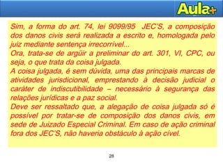 28
28
Sim, a forma do art. 74, lei 9099/95 JEC’S, a composição
dos danos civis será realizada a escrito e, homologada pelo
juiz mediante sentença irrecorrível...
Ora, trata-se de argüir a preliminar do art. 301, VI, CPC, ou
seja, o que trata da coisa julgada.
A coisa julgada, é sem dúvida, uma das principais marcas de
atividades jurisdicional, emprestando à decisão judicial o
caráter de indiscutibilidade – necessário à segurança das
relações jurídicas e a paz social.
Deve ser ressaltado que, a alegação de coisa julgada só é
possível por tratar-se de composição dos danos civis, em
sede de Juizado Especial Criminal. Em caso de ação criminal
fora dos JEC’S, não haveria obstáculo à ação cível.
 