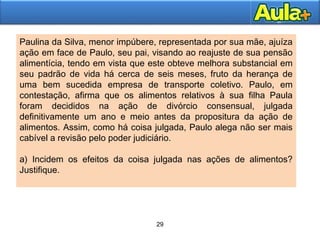 29
29
Paulina da Silva, menor impúbere, representada por sua mãe, ajuíza
ação em face de Paulo, seu pai, visando ao reajuste de sua pensão
alimentícia, tendo em vista que este obteve melhora substancial em
seu padrão de vida há cerca de seis meses, fruto da herança de
uma bem sucedida empresa de transporte coletivo. Paulo, em
contestação, afirma que os alimentos relativos à sua filha Paula
foram decididos na ação de divórcio consensual, julgada
definitivamente um ano e meio antes da propositura da ação de
alimentos. Assim, como há coisa julgada, Paulo alega não ser mais
cabível a revisão pelo poder judiciário.
a) Incidem os efeitos da coisa julgada nas ações de alimentos?
Justifique.
 