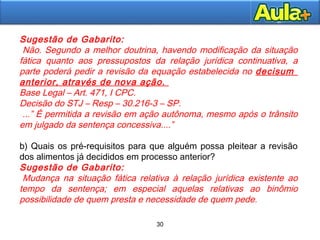 30
30
Sugestão de Gabarito:
)Não. Segundo a melhor doutrina, havendo modificação da situação
fática quanto aos pressupostos da relação jurídica continuativa, a
parte poderá pedir a revisão da equação estabelecida no decisum
anterior, através de nova ação.
Base Legal – Art. 471, I CPC.
Decisão do STJ – Resp – 30.216-3 – SP.
...” É permitida a revisão em ação autônoma, mesmo após o trânsito
em julgado da sentença concessiva....”
b) Quais os pré-requisitos para que alguém possa pleitear a revisão
dos alimentos já decididos em processo anterior?
Sugestão de Gabarito:
)Mudança na situação fática relativa à relação jurídica existente ao
tempo da sentença; em especial aquelas relativas ao binômio
possibilidade de quem presta e necessidade de quem pede.
 