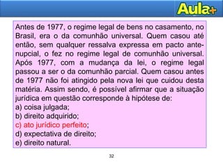 32
32
Antes de 1977, o regime legal de bens no casamento, no
Brasil, era o da comunhão universal. Quem casou até
então, sem qualquer ressalva expressa em pacto ante-
nupcial, o fez no regime legal de comunhão universal.
Após 1977, com a mudança da lei, o regime legal
passou a ser o da comunhão parcial. Quem casou antes
de 1977 não foi atingido pela nova lei que cuidou desta
matéria. Assim sendo, é possível afirmar que a situação
jurídica em questão corresponde à hipótese de:
a) coisa julgada;
b) direito adquirido;
c) ato jurídico perfeito;
d) expectativa de direito;
e) direito natural.
 