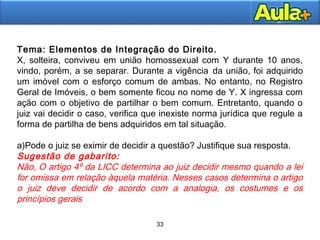 33
33
Tema: Elementos de Integração do Direito.
X, solteira, conviveu em união homossexual com Y durante 10 anos,
vindo, porém, a se separar. Durante a vigência da união, foi adquirido
um imóvel com o esforço comum de ambas. No entanto, no Registro
Geral de Imóveis, o bem somente ficou no nome de Y. X ingressa com
ação com o objetivo de partilhar o bem comum. Entretanto, quando o
juiz vai decidir o caso, verifica que inexiste norma jurídica que regule a
forma de partilha de bens adquiridos em tal situação.
a)Pode o juiz se eximir de decidir a questão? Justifique sua resposta.
Sugestão de gabarito:
Não, O artigo 4º da LICC determina ao juiz decidir mesmo quando a lei
for omissa em relação àquela matéria. Nesses casos determina o artigo
o juiz deve decidir de acordo com a analogia, os costumes e os
princípios gerais
 
