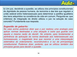34
34
b) Um juiz, decidindo a questão, se utilizou dos princípios constitucionais
da dignidade da pessoa humana, da isonomia e das leis que regulam a
união estável entre heterossexuais para determinar a partilha igualitária
dos bens adquiridos na constância da vida em comum. Pergunta-se: que
critério(s) de integração do direito utilizou o juiz na solução do caso
concreto? Fundamente sua resposta.
Sugestão de gabarito:
No caso acima podemos dizer que o juiz realizou uma analogia para
aplicar normas destinadas a uma situação à outra que guarda com
aquela a mesma razão de decidir. No entanto, para fundamentar a
pertinência da aplicação da norma destinada aos heterossexuais aos
homossexuais, o magistrado teve que recorrer a uma interpretação
sistemática do ordenamento, reconstruindo-o à luz da principiologia
constitucional. Podemos dizer, portento, que se utilizou também dos
princípios gerais para decidir a questão.
 