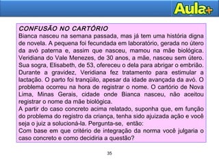 35
35
CONFUSÃO NO CARTÓRIO
Bianca nasceu na semana passada, mas já tem uma história digna
de novela. A pequena foi fecundada em laboratório, gerada no útero
da avó paterna e, assim que nasceu, mamou na mãe biológica.
Veridiana do Vale Menezes, de 30 anos, a mãe, nasceu sem útero.
Sua sogra, Elisabeth, de 53, ofereceu o dela para abrigar o embrião.
Durante a gravidez, Veridiana fez tratamento para estimular a
lactação. O parto foi tranqüilo, apesar da idade avançada da avó. O
problema ocorreu na hora de registrar o nome. O cartório de Nova
Lima, Minas Gerais, cidade onde Bianca nasceu, não aceitou
registrar o nome da mãe biológica.
A partir do caso concreto acima relatado, suponha que, em função
do problema do registro da criança, tenha sido ajuizada ação e você
seja o juiz a solucioná-la. Pergunta-se, então:
Com base em que critério de integração da norma você julgaria o
caso concreto e como decidiria a questão?
 