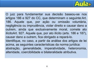 6
6
O juiz para fundamentar sua decisão baseou-se nos
artigos 186 e 927 do CC, que determinam o seguinte:Art.
186. Aquele que, por ação ou omissão voluntária,
negligência ou imprudência, violar direito e causar dano a
outrem, ainda que exclusivamente moral, comete ato
ilícitoArt. 927. Aquele que, por ato ilícito (arts. 186 e 187),
causar dano a outrem, fica obrigado a repará-lo.
Identifique, no caso, a partir da análise dos artigos de lei
acima, as seguintes características da norma jurídica:
abstração, generalidade, imperatividade, heteronomia,
alteridade, coercibilidade e bilateralidade atributiva.
 