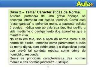 7
7
Caso 2 – Tema: Características da Norma.
Antonia, portadora de uma grave doença, se
encontra internada em estado terminal. Como está
“desenganada” e sofrendo muito, a paciente solicita
à equipe médica que abrevie sua dor, tirando-lhe a
vida mediante o desligamento dos aparelhos que a
mantêm viva.
No caso em tela, sob a ótica da norma moral e da
norma de direito, tomando como parâmetros a idéia
da morte digna, sem sofrimento, e o dispositivo penal
que prevê tal conduta médica como crime de
homicídio, responda:
Quais as principais características das normas
morais e das normas jurídicas? Justifique.
Caso 2 – Tema: Características da Norma.
Antonia, portadora de uma grave doença, se
encontra internada em estado terminal. Como está
“desenganada” e sofrendo muito, a paciente solicita
à equipe médica que abrevie sua dor, tirando-lhe a
vida mediante o desligamento dos aparelhos que a
mantêm viva.
No caso em tela, sob a ótica da norma moral e da
norma de direito, tomando como parâmetros a idéia
da morte digna, sem sofrimento, e o dispositivo penal
que prevê tal conduta médica como crime de
homicídio, responda:
Quais as principais características das normas
morais e das normas jurídicas? Justifique.
 