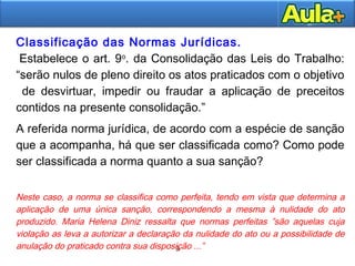 9
9
Classificação das Normas Jurídicas.
 Estabelece o art. 9o
. da Consolidação das Leis do Trabalho:
“serão nulos de pleno direito os atos praticados com o objetivo
de desvirtuar, impedir ou fraudar a aplicação de preceitos
contidos na presente consolidação.”
A referida norma jurídica, de acordo com a espécie de sanção
que a acompanha, há que ser classificada como? Como pode
ser classificada a norma quanto a sua sanção?
Neste caso, a norma se classifica como perfeita, tendo em vista que determina a
aplicação de uma única sanção, correspondendo a mesma à nulidade do ato
produzido. Maria Helena Diniz ressalta que normas perfeitas ”são aquelas cuja
violação as leva a autorizar a declaração da nulidade do ato ou a possibilidade de
anulação do praticado contra sua disposição ...”
RODRIGUES, Silvio. Direito Civil. Parte Geral. Vol. 1. 32ª. Ed. Ed. Saraiva. São Paulo:
 