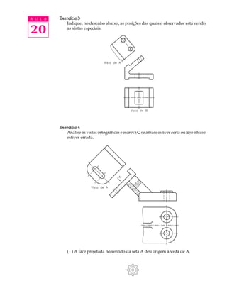 A U L A 
20 
Exercício 3 
Indique, no desenho abaixo, as posições das quais o observador está vendo 
as vistas especiais. 
Exercício 4 
Analise as vistas ortográficas e escreva C se a frase estiver certa ou E se a frase 
estiver errada. 
( ) A face projetada no sentido da seta A deu origem à vista de A. 
 