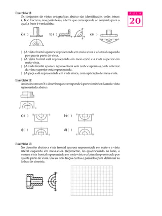 A U L A 
20 
Exercício 11 
Os conjuntos de vistas ortográficas abaixo são identificados pelas letras: 
a, b, c. Escreva, nos parênteses, a letra que corresponde ao conjunto para o 
qual a frase é verdadeira. 
a) ( ) b) ( ) c) ( ) 
( )A vista frontal aparece representada em meia-vista e a lateral esquerda 
por quarta parte de vista. 
( )A vista frontal está representada em meio corte e a vista superior em 
meia-vista. 
( )A vista frontal aparece representada sem corte e apenas a parte anterior 
da vista superior está representada. 
( )A peça está representada em vista única, com aplicação de meia-vista. 
Exercício 12 
Assinale com um X o desenho que corresponde à parte simétrica da meia-vista 
representada abaixo. 
a) ( ) b) ( ) 
c) ( ) d) ( ) 
Exercício 13 
No desenho abaixo a vista frontal aparece representada em corte e a vista 
lateral esquerda em meia-vista. Represente, no quadriculado ao lado, a 
mesma vista frontal representada em meia-vista e a lateral representada por 
quarta parte de vista. Use os dois traços curtos e paralelos para delimitar as 
linhas de simetria. 
