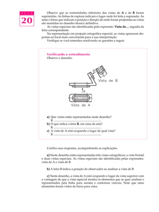 A U L A 
20 
Observe que as extremidades inferiores das vistas de A e de B foram 
suprimidas. As linhas de ruptura indicam o lugar onde foi feita a supressão. As 
setas e letras que indicam a posição e direção de onde foram projetadas as vistas 
são mantidas no desenho técnico definitivo. 
As vistas especiais são identificadas pela expressão: Vista de..., seguida da 
letra correspondente. 
Na representação em projeção ortográfica especial, as vistas aparecem dis-postas 
no local mais conveniente para a sua interpretação. 
Verifique se você entendeu resolvendo as questões a seguir. 
Verificando o entendimento 
Observe o desenho. 
a) Que vistas estão representadas neste desenho? 
R. ................................................................ 
b) O que indica a letra B, em cima da seta? 
R. ................................................................ 
c) A vista de A está ocupando o lugar de qual vista? 
R. ................................................................ 
Confira suas respostas, acompanhando as explicações. 
a) Neste desenho estão representadas três vistas ortográficas: a vista frontal 
e duas vistas especiais. As vistas especiais são identificadas pelas expressões: 
vista de A e vista de B. 
b) A letra B indica a posição do observador ao analisar a vista de B. 
c) Neste desenho, a vista de A está ocupando o lugar da vista superior com 
a vantagem de que a vista especial mostra os elementos que se quer analisar e 
representados pela linha para arestas e contornos visíveis. Note que estes 
elementos foram vistos de baixo para cima. 
 