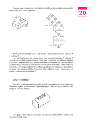 A U L A 
20 
E agora, veja novamente o modelo mostrado na introdução, em projeção 
ortográfica com vistas especiais. 
As vistas representadas são: a vista frontal e duas vistas especiais (vista de A 
e vista de B) 
Na vista frontal aparece representada uma seção da nervura. A vista de A 
mostra, em verdadeira grandeza, os elementos visíveis da face oblíqua da peça 
e a nervura, representada pela linha para arestas e contornos não visíveis. A vista 
de B mostra claramente os elementos da face inferior do modelo, vistos de baixo. 
Na vista de B foi suprimida a representação, por linhas tracejadas, da face oblíqua 
da peça. Não há necessidade de mostrar a face oblíqua nesta vista, porque ela 
aparece claramente na vista de A. 
Vistas localizadas 
As vistas localizadas são utilizadas quando queremos realçar somente um 
elemento da peça, isoladamente. Veja um exemplo. Observe a peça cilíndrica com 
rasgo de chaveta, a seguir. 
Essa peça é tão simples que nem é necessário representar 3 vistas para 
imaginar suas formas. 
 