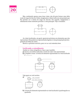 A U L A 
20 
Mas, analisando apenas essas duas vistas, não dá para formar uma idéia 
exata do rasgo de chaveta. Então, imaginamos o observador em uma posição que 
lhe permita ver a forma do rasgo de chaveta. Em seguida, imaginamos o 
rebatimento desse elemento próximo à vista principal. Veja o resultado. 
As vistas localizadas, em geral, aparecem próximas aos elementos que elas 
representam. Elas podem ser representadas ligadas à vista principal pelo prolon-gamento 
da linha de centro. 
Resolva o próximo exercício, para ver se você entendeu bem. 
Verificando o entendimento 
Analise as vistas ortográficas e faça o que é pedido. 
a) Escreva nas linhas indicadas o nome de cada vista representada. 
b) Complete a frase: A forma do elemento representado na vista localizada 
é ................. 
Veja agora se você acertou. 
a) 
b) A forma do elemento representado na vista localizada é quadrangular ou 
quadrada. 
 