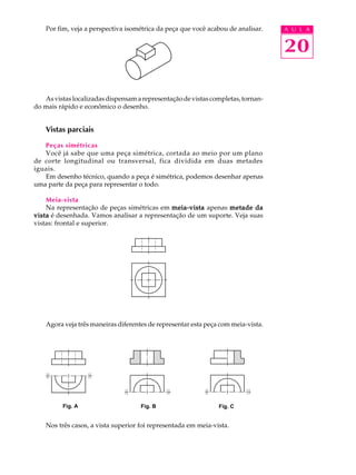 A U L A 
20 
Por fim, veja a perspectiva isométrica da peça que você acabou de analisar. 
As vistas localizadas dispensam a representação de vistas completas, tornan-do 
mais rápido e econômico o desenho. 
Vistas parciais 
Peças simétricas 
Você já sabe que uma peça simétrica, cortada ao meio por um plano 
de corte longitudinal ou transversal, fica dividida em duas metades 
iguais. 
Em desenho técnico, quando a peça é simétrica, podemos desenhar apenas 
uma parte da peça para representar o todo. 
Meia-vista 
Na representação de peças simétricas em meia-vista apenas metade da 
vista é desenhada. Vamos analisar a representação de um suporte. Veja suas 
vistas: frontal e superior. 
Agora veja três maneiras diferentes de representar esta peça com meia-vista. 
Fig. A Fig. B Fig. C 
Nos três casos, a vista superior foi representada em meia-vista. 
 