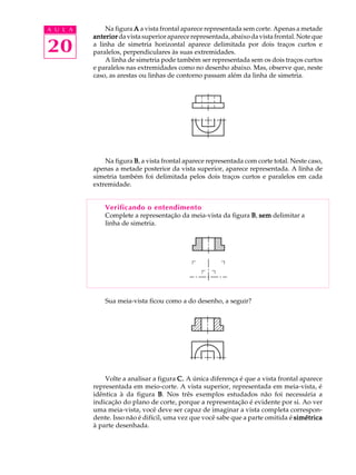 A U L A 
20 
Na figura A a vista frontal aparece representada sem corte. Apenas a metade 
anterior da vista superior aparece representada, abaixo da vista frontal. Note que 
a linha de simetria horizontal aparece delimitada por dois traços curtos e 
paralelos, perpendiculares às suas extremidades. 
A linha de simetria pode também ser representada sem os dois traços curtos 
e paralelos nas extremidades como no desenho abaixo. Mas, observe que, neste 
caso, as arestas ou linhas de contorno passam além da linha de simetria. 
Na figura B, a vista frontal aparece representada com corte total. Neste caso, 
apenas a metade posterior da vista superior, aparece representada. A linha de 
simetria também foi delimitada pelos dois traços curtos e paralelos em cada 
extremidade. 
Verificando o entendimento 
Complete a representação da meia-vista da figura B, sem delimitar a 
linha de simetria. 
Sua meia-vista ficou como a do desenho, a seguir? 
Volte a analisar a figura C. A única diferença é que a vista frontal aparece 
representada em meio-corte. A vista superior, representada em meia-vista, é 
idêntica à da figura B. Nos três exemplos estudados não foi necessária a 
indicação do plano de corte, porque a representação é evidente por si. Ao ver 
uma meia-vista, você deve ser capaz de imaginar a vista completa correspon-dente. 
Isso não é difícil, uma vez que você sabe que a parte omitida é simétrica 
à parte desenhada. 
 
