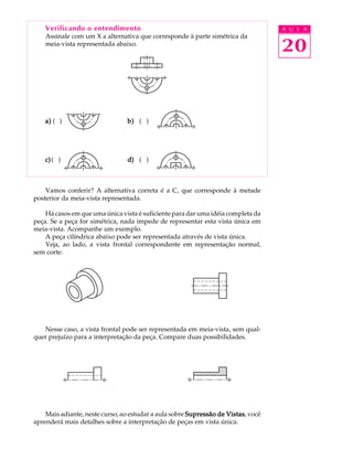 A U L A 
20 
Verificando o entendimento 
Assinale com um X a alternativa que corresponde à parte simétrica da 
meia-vista representada abaixo. 
a) ( ) b) ( ) 
c) ( ) d) ( ) 
Vamos conferir? A alternativa correta é a C, que corresponde à metade 
posterior da meia-vista representada. 
Há casos em que uma única vista é suficiente para dar uma idéia completa da 
peça. Se a peça for simétrica, nada impede de representar esta vista única em 
meia-vista. Acompanhe um exemplo. 
A peça cilíndrica abaixo pode ser representada através de vista única. 
Veja, ao lado, a vista frontal correspondente em representação normal, 
sem corte. 
Nesse caso, a vista frontal pode ser representada em meia-vista, sem qual-quer 
prejuízo para a interpretação da peça. Compare duas possibilidades. 
Mais adiante, neste curso, ao estudar a aula sobre Supressão de Vistas, você 
aprenderá mais detalhes sobre a interpretação de peças em vista única. 
 