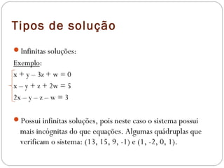 Tipos de solução
Infinitas soluções:
Exemplo:
x + y – 3z + w = 0
x – y + z + 2w = 5
2x – y – z – w = 3
 
Possui infinitas soluções, pois neste caso o sistema possui
  mais incógnitas do que equações. Algumas quádruplas que
  verificam o sistema: (13, 15, 9, -1) e (1, -2, 0, 1).
 