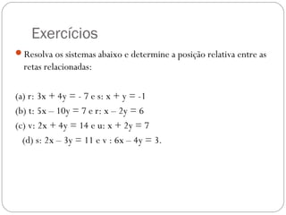 Exercícios
Resolva os sistemas abaixo e determine a posição relativa entre as
  retas relacionadas:

(a) r: 3x + 4y = - 7 e s: x + y = -1
(b) t: 5x – 10y = 7 e r: x – 2y = 6
(c) v: 2x + 4y = 14 e u: x + 2y = 7
  (d) s: 2x – 3y = 11 e v : 6x – 4y = 3.
 