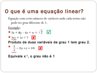O que é uma equação linear?
 Equação com certo número de variáveis onde cada termo não
   pode ter grau diferente de 1.
 Exemplo:
 3x + πy – 6z + w = √ 2 
 3xy + 5z = 7 
 Produto de duas variáveis de grau 1 tem grau 2.
  1
   x
     −3y+z =10        
 Equivale x -1 , o grau não é 1
 