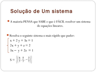 Solução de Um sistema
A maioria PENSA que SABE e que é FÁCIL resolver um sistema
                           de equações lineares.

Resolva o seguinte sistema o mais rápido que puder:
  x + 2 y + 3z = 1
  2x + y + z = 2
  3x − y + 2z = 1

  S=   {(   6 5
             , ,−
            7 7
                  3
                  7   )}
 