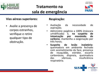 Tratamento na
sala de emergência
Vias aéreas superiores:
• Avalie a presença de
corpos estranhos,
verifique e retire
qualquer tipo de
obstrução.
Respiração:
• Avaliação da necessidade de
aspiração;
• Administre oxigênio a 100% (máscara
umidificada) e, na suspeita de
intoxicação por monóxido de
carbono, mantenha a oxigenação por
três horas;
• Suspeita de lesão inalatória:
queimadura em ambiente fechado
com acometimento da face, presença
de rouquidão, estridor, escarro
carbonáceo, dispneia, queimadura
das vibrissas, insuficiência
respiratória.
 