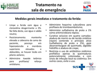 Tratamento na
sala de emergência
Medidas gerais imediatas e tratamento da ferida:
• Limpe a ferida com água e
clorexidina desgermante a 2%.
Na falta desta, use água e sabão
neutro;
• Posicionamento: mantenha
elevada a cabeceira da cama do
paciente, pescoço em
hiperextensão e membros
superiores elevados e
abduzidos, se houver lesão em
pilares axilares;
• Administre toxoide tetânico
para profilaxia/ reforço
antitétano.
• Administre heparina subcutânea para
profilaxia do tromboembolismo;
• Administre sulfadiazina de prata a 1%
como antimicrobiano tópico;
• Curativo oclusivo em quatro camadas:
atadura de morim ou de tecido sintético
(rayon) contendo o princípio ativo
(sulfadiazina de prata a 1%), gaze
absorvente/gaze de queimado, algodão
hidrófilo e atadura de crepe;
• Restrinja o uso de antibiótico sistêmico
profilático apenas às queimaduras
potencialmente colonizadas e com
sinais de infecção local ou sistêmica. Em
outros casos, evite o uso.
 