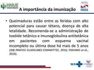 A importância da imunização
• Queimaduras estão entre as feridas com alto
potencial para causar tétano, doença de alta
letalidade. Recomenda-se a administração de
toxóide tetânico e imunoglobulina antitetânica
em pacientes com esquema vacinal
incompleto ou última dose há mais de 5 anos
(ISBI PRATICE GUIDELINES COMMITTEE, 2016; YOSHINO et al.,
2016).
 