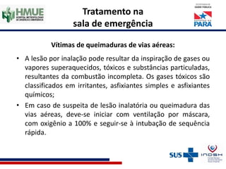 Tratamento na
sala de emergência
Vítimas de queimaduras de vias aéreas:
• A lesão por inalação pode resultar da inspiração de gases ou
vapores superaquecidos, tóxicos e substâncias particuladas,
resultantes da combustão incompleta. Os gases tóxicos são
classificados em irritantes, asfixiantes simples e asfixiantes
químicos;
• Em caso de suspeita de lesão inalatória ou queimadura das
vias aéreas, deve-se iniciar com ventilação por máscara,
com oxigênio a 100% e seguir-se à intubação de sequência
rápida.
 