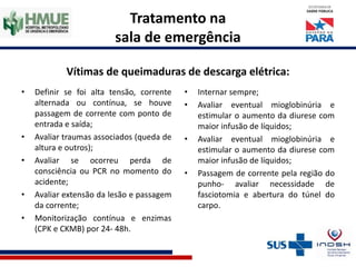 Tratamento na
sala de emergência
Vítimas de queimaduras de descarga elétrica:
• Definir se foi alta tensão, corrente
alternada ou contínua, se houve
passagem de corrente com ponto de
entrada e saída;
• Avaliar traumas associados (queda de
altura e outros);
• Avaliar se ocorreu perda de
consciência ou PCR no momento do
acidente;
• Avaliar extensão da lesão e passagem
da corrente;
• Monitorização contínua e enzimas
(CPK e CKMB) por 24- 48h.
• Internar sempre;
• Avaliar eventual mioglobinúria e
estimular o aumento da diurese com
maior infusão de líquidos;
• Avaliar eventual mioglobinúria e
estimular o aumento da diurese com
maior infusão de líquidos;
• Passagem de corrente pela região do
punho- avaliar necessidade de
fasciotomia e abertura do túnel do
carpo.
 