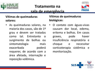 Tratamento na
sala de emergência
Vítimas de queimaduras
solares:
• As queimaduras solares, na
maioria dos casos, são de 1º
grau e devem ser tratadas
como tal. Entretanto o
surgimento de bolhas ou
sintomatologia mais
exacerbada poderá
requerer, de acordo com a
área afetada, internação e
reposição volêmica.
Vítimas de queimaduras
biológicas:
• O contato com águas-vivas
causam dor local, edema,
eritema e bolhas. Em casos
graves, pode haver
insuficiência respiratória e
choque e necessitar
corticoterapia sistêmica e
monitorização.
 