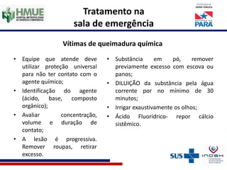 Tratamento na
sala de emergência
Vítimas de queimadura química
• Equipe que atende deve
utilizar proteção universal
para não ter contato com o
agente químico;
• Identificação do agente
(ácido, base, composto
orgânico);
• Avaliar concentração,
volume e duração de
contato;
• A lesão é progressiva.
Remover roupas, retirar
excesso.
• Substância em pó, remover
previamente excesso com escova ou
panos;
• DILUIÇÃO da substância pela água
corrente por no mínimo de 30
minutos;
• Irrigar exaustivamente os olhos;
• Ácido Fluorídrico- repor cálcio
sistêmico.
 