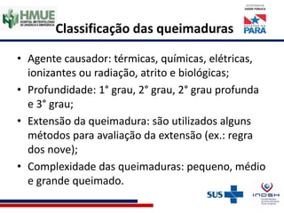 Classificação das queimaduras
• Agente causador: térmicas, químicas, elétricas,
ionizantes ou radiação, atrito e biológicas;
• Profundidade: 1° grau, 2° grau, 2° grau profunda
e 3° grau;
• Extensão da queimadura: são utilizados alguns
métodos para avaliação da extensão (ex.: regra
dos nove);
• Complexidade das queimaduras: pequeno, médio
e grande queimado.
 