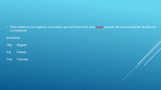 • Para adjetivos com apenas uma sílaba que terminam com uma vogal seguida de uma consoante, duplica-se
a consoante.
Exemplos:
Big Biggest
Fat Fattest
Thin Thinnest
 