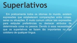 Superlativos
Em praticamente todos os idiomas do mundo, existem
expressões que estabelecem comparações entre coisas,
seres ou situações. É muito comum utilizar tais expressões
para estipular preferências ou destacar atributos de
determinada coisa ou pessoa. Devido à essa necessidade
que os superlativos se fazem tão importantes no uso
cotidiano de qualquer língua.
 