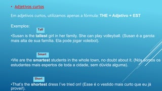 • Adjetivos curtos
Em adjetivos curtos, utilizamos apenas a fórmula: THE + Adjetivo + EST
Exemplos:
•Susan is the tallest girl in her family. She can play volleyball. (Susan é a garota
mais alta de sua família. Ela pode jogar voleibol).
•We are the smartest students in the whole town, no doubt about it. (Nós somos os
estudantes mais espertos de toda a cidade, sem dúvida alguma).
•That’s the shortest dress I’ve tried on! (Esse é o vestido mais curto que eu já
provei!).
Tall
Smart
Short
 