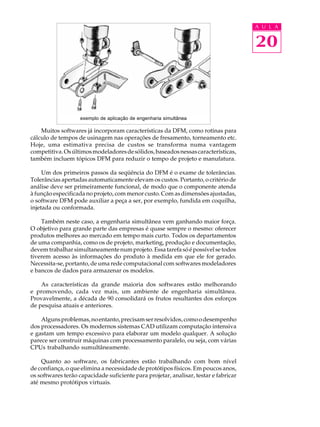 A U L A


                                                                                      20



                    exemplo de aplicação de engenharia simultânea

    Muitos softwares já incorporam características da DFM, como rotinas para
cálculo de tempos de usinagem nas operações de fresamento, torneamento etc.
Hoje, uma estimativa precisa de custos se transforma numa vantagem
competitiva. Os últimos modeladores de sólidos, baseados nessas características,
também incluem tópicos DFM para reduzir o tempo de projeto e manufatura.

     Um dos primeiros passos da seqüência do DFM é o exame de tolerâncias.
Tolerâncias apertadas automaticamente elevam os custos. Portanto, o critério de
análise deve ser primeiramente funcional, de modo que o componente atenda
à função especificada no projeto, com menor custo. Com as dimensões ajustadas,
o software DFM pode auxiliar a peça a ser, por exemplo, fundida em coquilha,
injetada ou conformada.

    Também neste caso, a engenharia simultânea vem ganhando maior força.
O objetivo para grande parte das empresas é quase sempre o mesmo: oferecer
produtos melhores ao mercado em tempo mais curto. Todos os departamentos
de uma companhia, como os de projeto, marketing, produção e documentação,
devem trabalhar simultaneamente num projeto. Essa tarefa só é possível se todos
tiverem acesso às informações do produto à medida em que ele for gerado.
Necessita-se, portanto, de uma rede computacional com softwares modeladores
e bancos de dados para armazenar os modelos.

    As características da grande maioria dos softwares estão melhorando
e promovendo, cada vez mais, um ambiente de engenharia simultânea.
Provavelmente, a década de 90 consolidará os frutos resultantes dos esforços
de pesquisa atuais e anteriores.

    Alguns problemas, no entanto, precisam ser resolvidos, como o desempenho
dos processadores. Os modernos sistemas CAD utilizam computação intensiva
e gastam um tempo excessivo para elaborar um modelo qualquer. A solução
parece ser construir máquinas com processamento paralelo, ou seja, com várias
CPUs trabalhando sumultâneamente.

    Quanto ao software, os fabricantes estão trabalhando com bom nível
de confiança, o que elimina a necessidade de protótipos físicos. Em poucos anos,
os softwares terão capacidade suficiente para projetar, analisar, testar e fabricar
até mesmo protótipos virtuais.
 