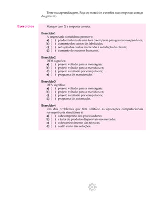 A U L A        Teste sua aprendizagem. Faça os exercícios e confira suas respostas com as
             do gabarito.

  20
Exercícios       Marque com X a resposta correta.

             Exercício 1
                A engenharia simultânea promove:
                a) ( ) predominância de uma área da empresa para gerar novos produtos;
                b) ( ) aumento dos custos de fabricação;
                c) ( ) redução dos custos mantendo a satisfação do cliente;
                d) ( ) aumento de recursos humanos.

             Exercício 2
                DFM significa:
                a) ( ) projeto voltado para a montagem;
                b) ( ) projeto voltado para a manufatura;
                d) ( ) projeto auxiliado por computador;
                e) ( ) programa de manutenção.

             Exercício 3
                DFA significa:
                a) ( ) projeto voltado para a montagem;
                b) ( ) projeto voltado para a manufatura;
                c) ( ) projeto auxiliado por computador;
                d) ( ) programa de automação.

             Exercício 4
                Um dos problemas que têm limitado as aplicações computacionais
                na engenharia simultânea é:
                a) ( ) o desempenho dos processadores;
                b) ( ) a falta de produtos disponíveis no mercado;
                c) ( ) o desconhecimento das técnicas;
                d) ( ) o alto custo das soluções.
 