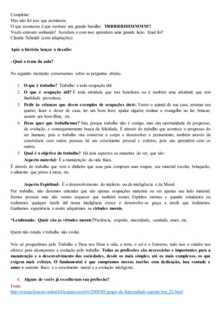 Completar:
Mas não foi isso que aconteceu.
O que aconteceu é que ouviram um grande barulho: TRRRRRIIIIMMMM!!
Vocês estavam sonhando! Acordam e com isso aprendem uma grande lição. Qual foi?
Cláudia Schmidt (com adaptações)
Após a história lançar o desafio:
- Qual o tema da aula?
No segundo momento conversamos sobre as perguntas abaixo.
1. O que é trabalho? Trabalho é toda ocupação útil.
2. O que é ocupação útil? É toda atividade que traz benefícios ou é também uma atividade que tem
finalidade proveitosa.
3. Pedir ás crianças que deem exemplos de ocupações úteis: Varrer o quintal de sua casa; arrumar seu
quarto; fazer o dever de casa; ler um bom livro; ajudar alguém; realizar o evangelho no lar; brincar;
assistir um bom filme, etc.
4. Deus quer que trabalhemos? Sim, porque trabalho não é castigo, mas sim oportunidade de progresso,
de evolução, e consequentemente busca da felicidade. É através do trabalho que acontece o progresso do
ser humano, pois o trabalho visa conservar o corpo e desenvolver o pensamento; também através da
convivência com outras pessoas há um crescimento pessoal e coletivo, pois uns aprendem com os
outros.
5. Qual é o objetivo do trabalho? Há dois aspectos ou maneiras de ver, que são:
 Aspecto material: É a manutenção da vida física.
É através do trabalho que vem o dinheiro que seus pais compram suas roupas, seu material escolar, brinquedo,
o alimento que põem á mesa, etc.
 Aspecto Espiritual: É o desenvolvimento do intelecto ou da inteligência e da Moral.
Por trabalho, não devemos entender que são apenas ocupações materiais ou ver apenas seu lado material.
Somos pessoas mas não vamos esquecer que também somos Espíritos eternos e quando estudamos ou
realizamos qualquer tarefa útil nossa inteligência cresce e desenvolve-se graça a tarefa que realizamos.
Ganhamos experiência e assim adquirimos as virtudes morais.
*Lembrando: Quais são as virtudes morais?Paciência, respeito, sinceridade, caridade, amor, etc.
Quem não estuda e trabalha não evolui.
Nós só progredimos pelo Trabalho e Deus nos Deus a vida, a terra, o sol e o Universo, tudo isso o criador nos
oferece para alcançarmos a evolução pelo trabalho. Todas as profissões são necessárias e importantes para a
manutenção e o desenvolvimento das sociedades, desde os mais simples, até os mais complexos, os que
exigem mais esforço. O fundamental é que cumpramos nossas tarefas com dedicação, boa vontade e
amor e sustento físico e o crescimento moral e a evolução inteligente.
6. Alguns de vocês já escolheram sua profissão?
Fonte:
http://evangelizacao-infantil.blogspot.com.br/2008/09/grupo-de-fraternidade-esprita-irm_22.html
 