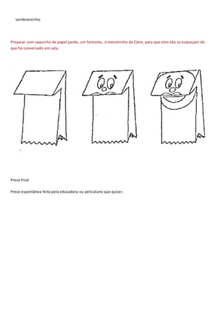 Lembrancinha:
Preparar com saquinho de papel pardo, um fantoche, o monstrinho da Cárie, para que eles não se esqueçam do
que foi conversado em sala.
Prece final
Prece espontânea feita pela educadora ou peloaluno que quiser.
 