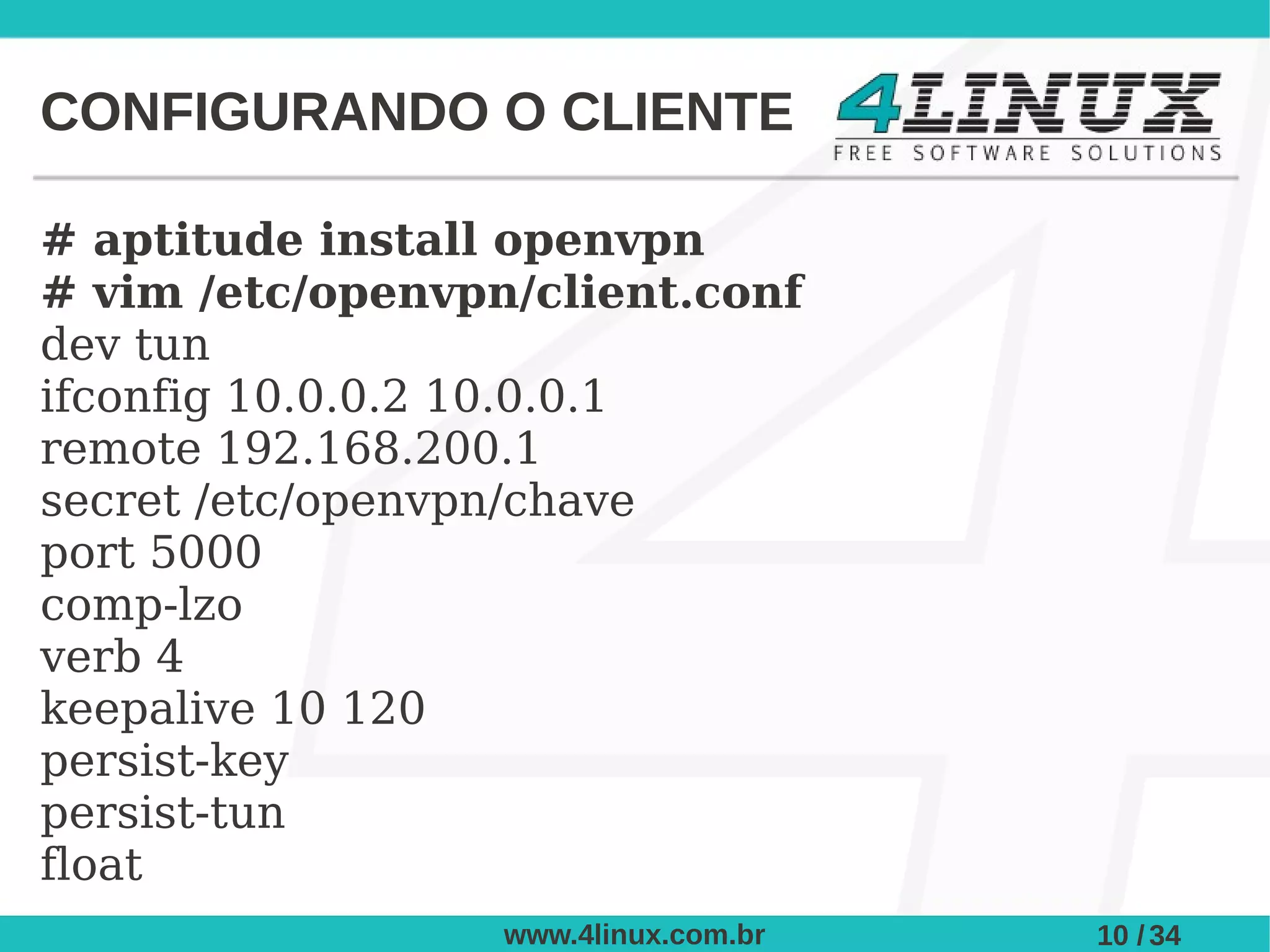 CONFIGURANDO O CLIENTE

# aptitude install openvpn
# vim /etc/openvpn/client.conf
dev tun
ifconfig 10.0.0.2 10.0.0.1
remote 192.168.200.1
secret /etc/openvpn/chave
port 5000
comp-lzo
verb 4
keepalive 10 120
persist-key
persist-tun
float
                  www.4linux.com.br   10 / 34
 