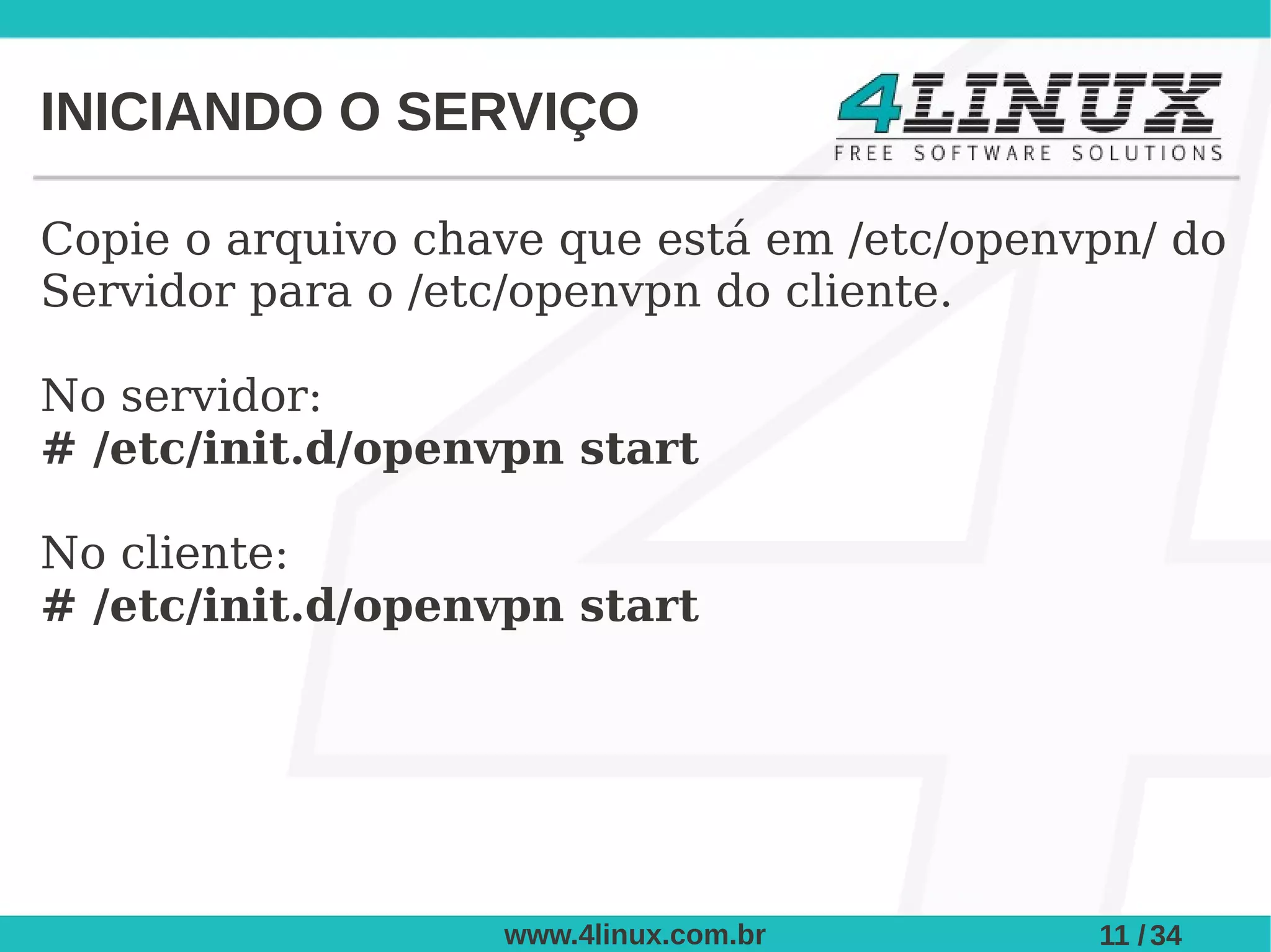 INICIANDO O SERVIÇO

Copie o arquivo chave que está em /etc/openvpn/ do
Servidor para o /etc/openvpn do cliente.

No servidor:
# /etc/init.d/openvpn start

No cliente:
# /etc/init.d/openvpn start




                   www.4linux.com.br        11 / 34
 