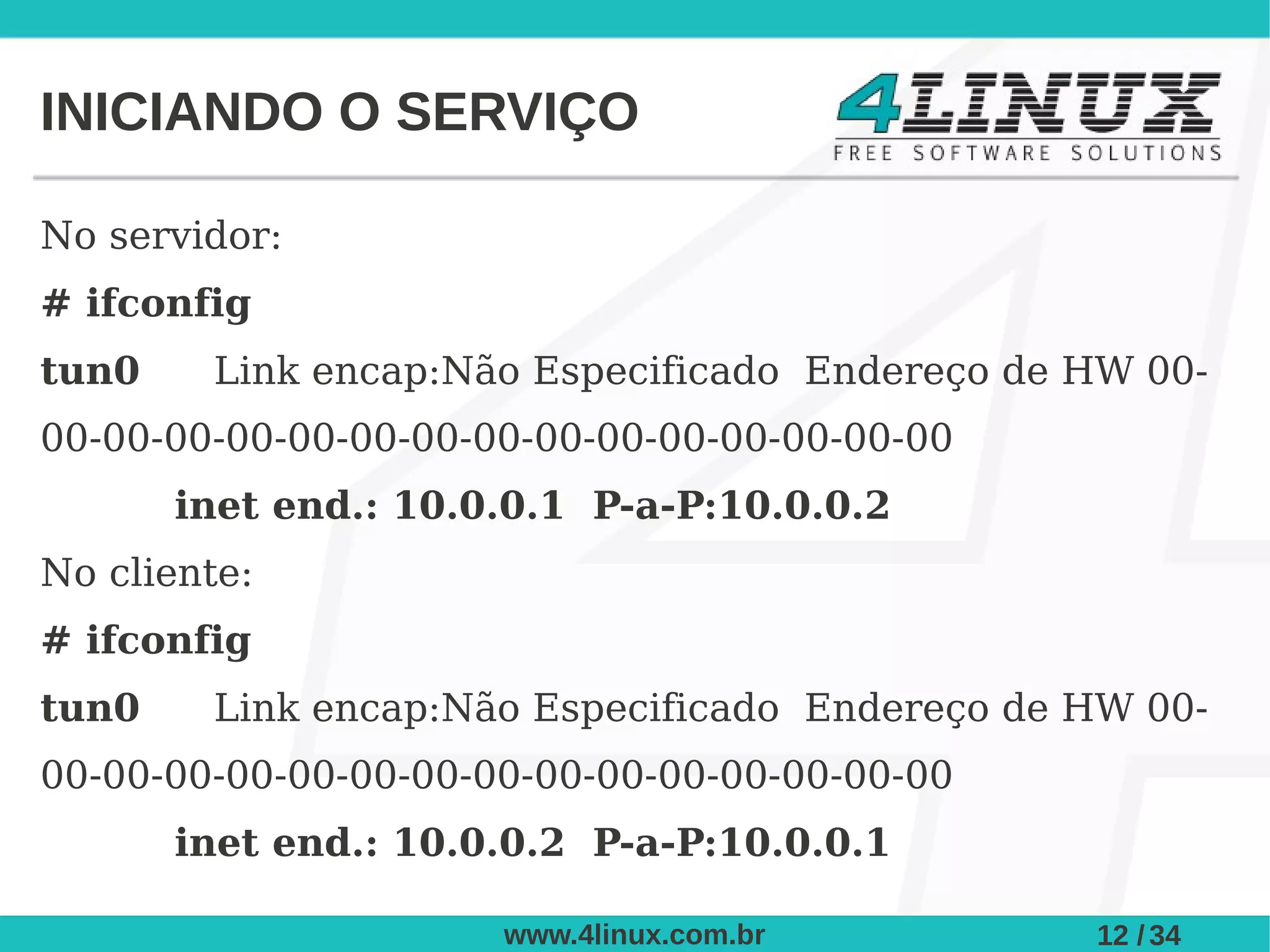 INICIANDO O SERVIÇO

No servidor:
# ifconfig
tun0    Link encap:Não Especificado Endereço de HW 00-
00-00-00-00-00-00-00-00-00-00-00-00-00-00-00
       inet end.: 10.0.0.1 P-a-P:10.0.0.2
No cliente:
# ifconfig
tun0    Link encap:Não Especificado Endereço de HW 00-
00-00-00-00-00-00-00-00-00-00-00-00-00-00-00
       inet end.: 10.0.0.2 P-a-P:10.0.0.1

                      www.4linux.com.br         12 / 34
 