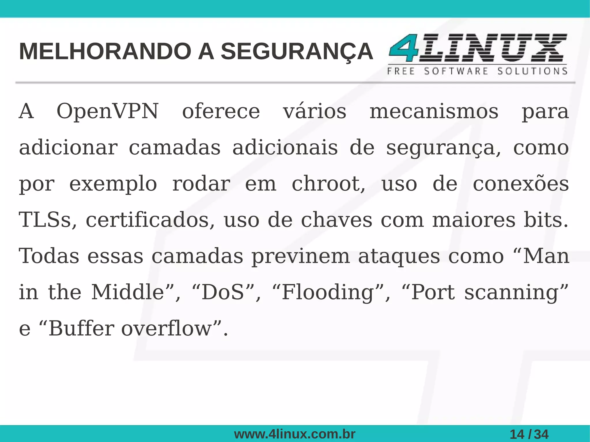 MELHORANDO A SEGURANÇA

A   OpenVPN    oferece       vários        mecanismos     para
adicionar camadas adicionais de segurança, como
por exemplo rodar em chroot, uso de conexões
TLSs, certificados, uso de chaves com maiores bits.
Todas essas camadas previnem ataques como “Man
in the Middle”, “DoS”, “Flooding”, “Port scanning”
e “Buffer overflow”.



                       www.4linux.com.br                14 / 34
 