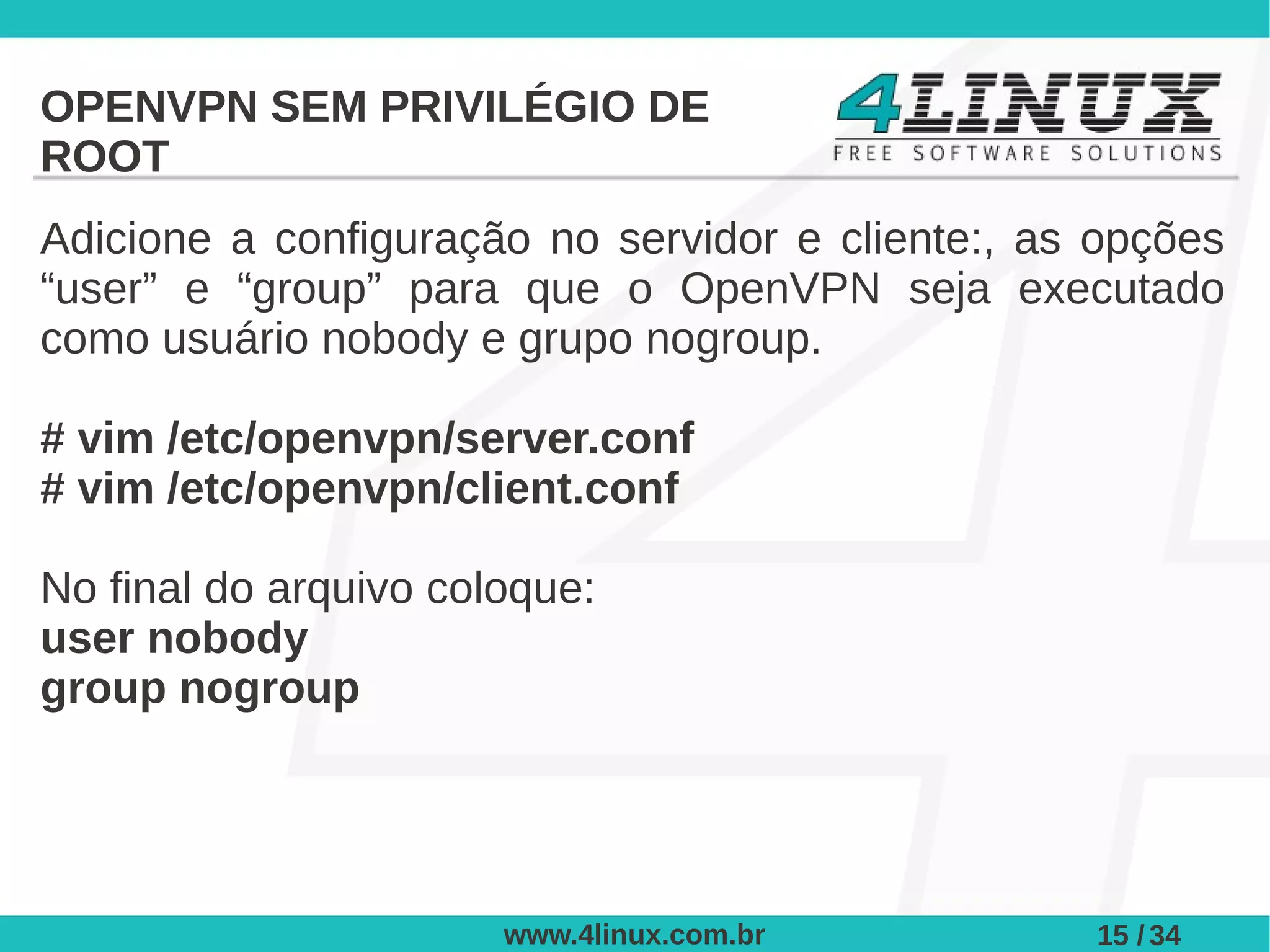 OPENVPN SEM PRIVILÉGIO DE
ROOT
Adicione a configuração no servidor e cliente:, as opções
“user” e “group” para que o OpenVPN seja executado
como usuário nobody e grupo nogroup.

# vim /etc/openvpn/server.conf
# vim /etc/openvpn/client.conf

No final do arquivo coloque:
user nobody
group nogroup




                       www.4linux.com.br          15 / 34
 