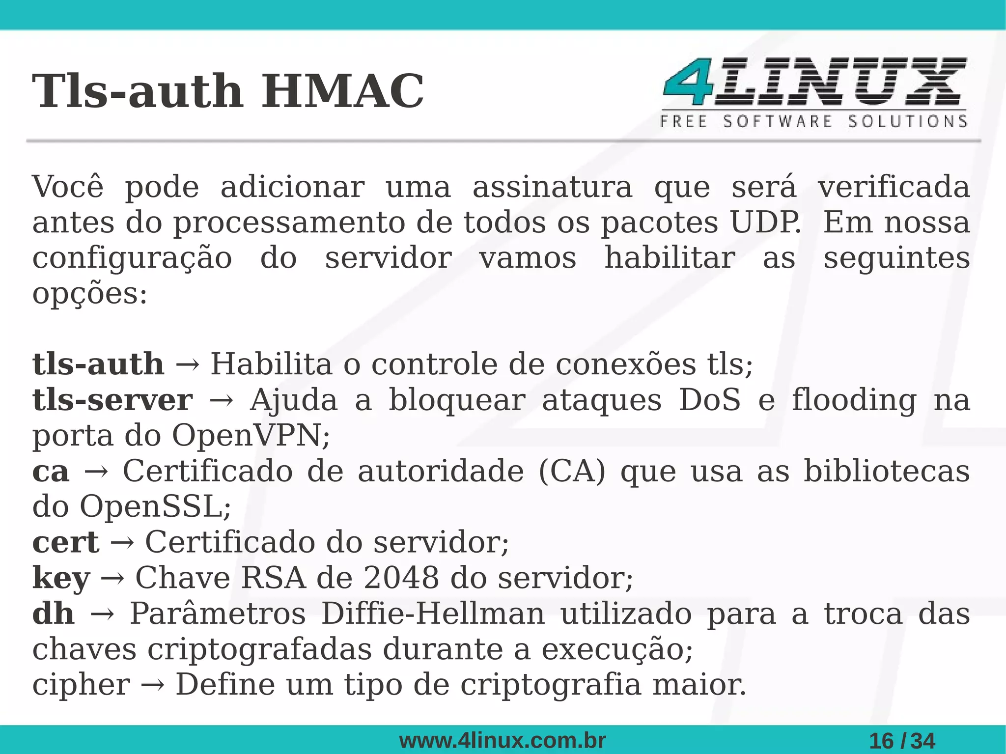 Tls-auth HMAC
Você pode adicionar uma assinatura que será verificada
antes do processamento de todos os pacotes UDP Em nossa
                                              .
configuração do servidor vamos habilitar as seguintes
opções:

tls-auth → Habilita o controle de conexões tls;
tls-server → Ajuda a bloquear ataques DoS e flooding na
porta do OpenVPN;
ca → Certificado de autoridade (CA) que usa as bibliotecas
do OpenSSL;
cert → Certificado do servidor;
key → Chave RSA de 2048 do servidor;
dh → Parâmetros Diffie-Hellman utilizado para a troca das
chaves criptografadas durante a execução;
cipher → Define um tipo de criptografia maior.
                      www.4linux.com.br            16 / 34
 