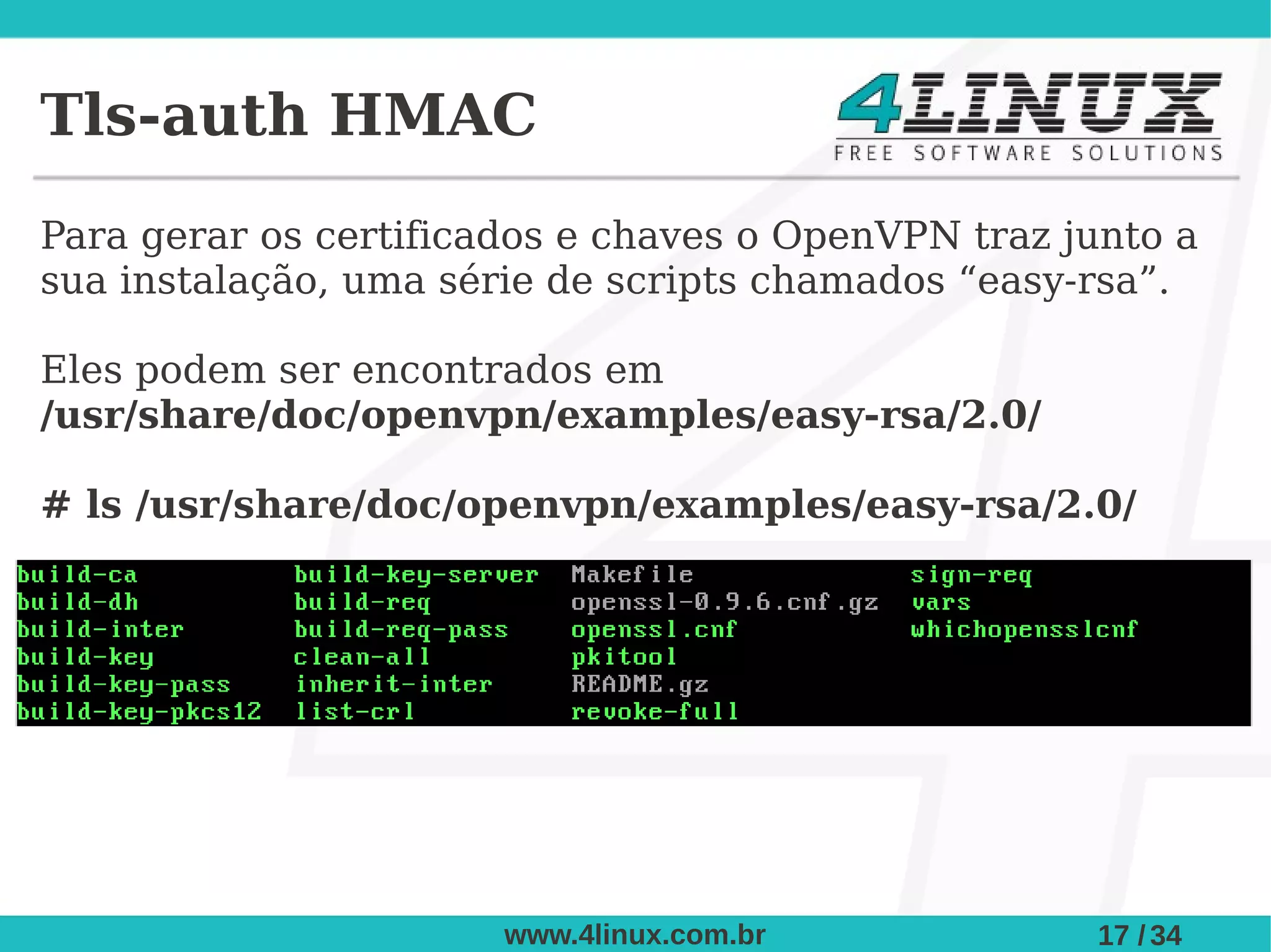 Tls-auth HMAC
Para gerar os certificados e chaves o OpenVPN traz junto a
sua instalação, uma série de scripts chamados “easy-rsa”.

Eles podem ser encontrados em
/usr/share/doc/openvpn/examples/easy-rsa/2.0/

# ls /usr/share/doc/openvpn/examples/easy-rsa/2.0/




                       www.4linux.com.br            17 / 34
 