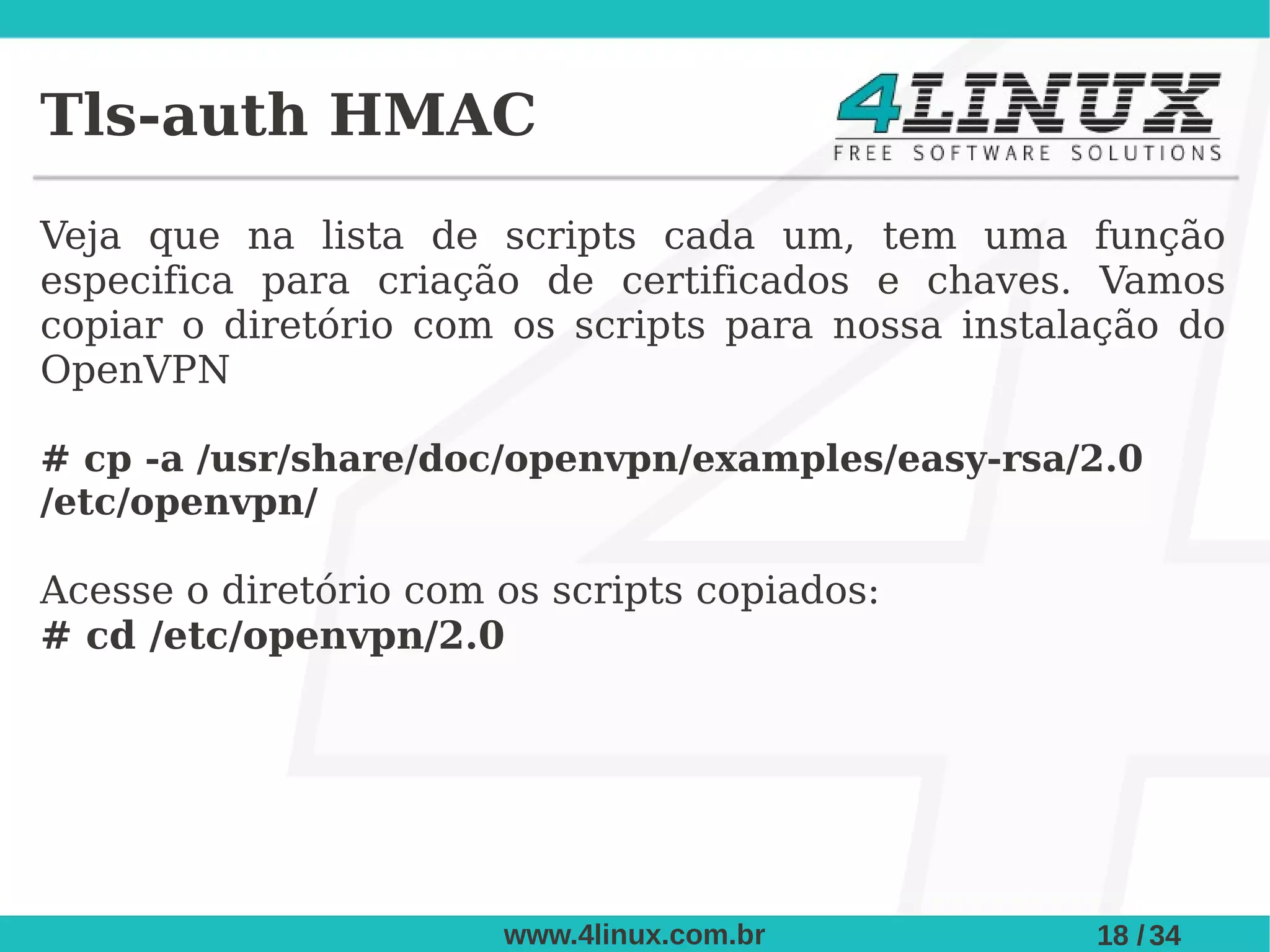 Tls-auth HMAC
Veja que na lista de scripts cada um, tem uma função
especifica para criação de certificados e chaves. Vamos
copiar o diretório com os scripts para nossa instalação do
OpenVPN

# cp -a /usr/share/doc/openvpn/examples/easy-rsa/2.0
/etc/openvpn/

Acesse o diretório com os scripts copiados:
# cd /etc/openvpn/2.0




                       www.4linux.com.br           18 / 34
 