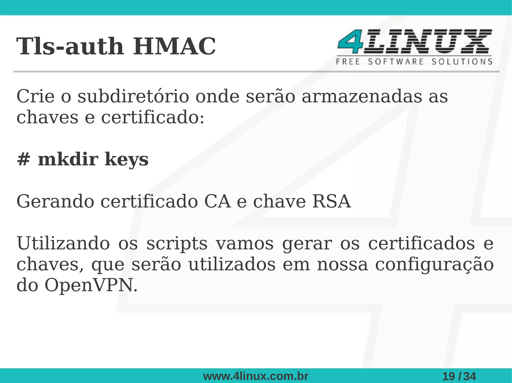 Tls-auth HMAC

Crie o subdiretório onde serão armazenadas as
chaves e certificado:

# mkdir keys

Gerando certificado CA e chave RSA

Utilizando os scripts vamos gerar os certificados e
chaves, que serão utilizados em nossa configuração
do OpenVPN.



                   www.4linux.com.br         19 / 34
 