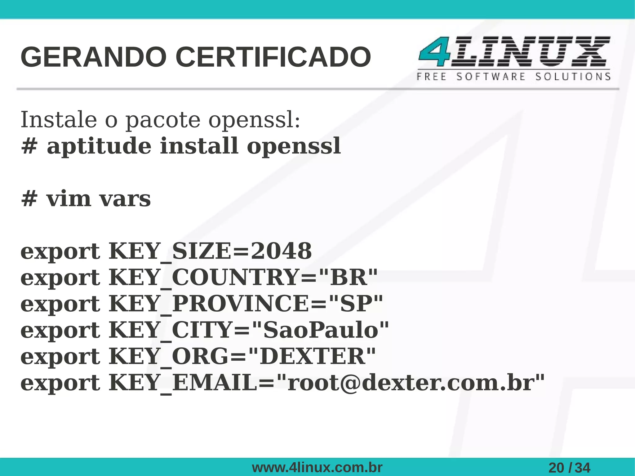 GERANDO CERTIFICADO

Instale o pacote openssl:
# aptitude install openssl

# vim vars

export   KEY_SIZE=2048
export   KEY_COUNTRY="BR"
export   KEY_PROVINCE="SP"
export   KEY_CITY="SaoPaulo"
export   KEY_ORG="DEXTER"
export   KEY_EMAIL="root@dexter.com.br"


                  www.4linux.com.br       20 / 34
 