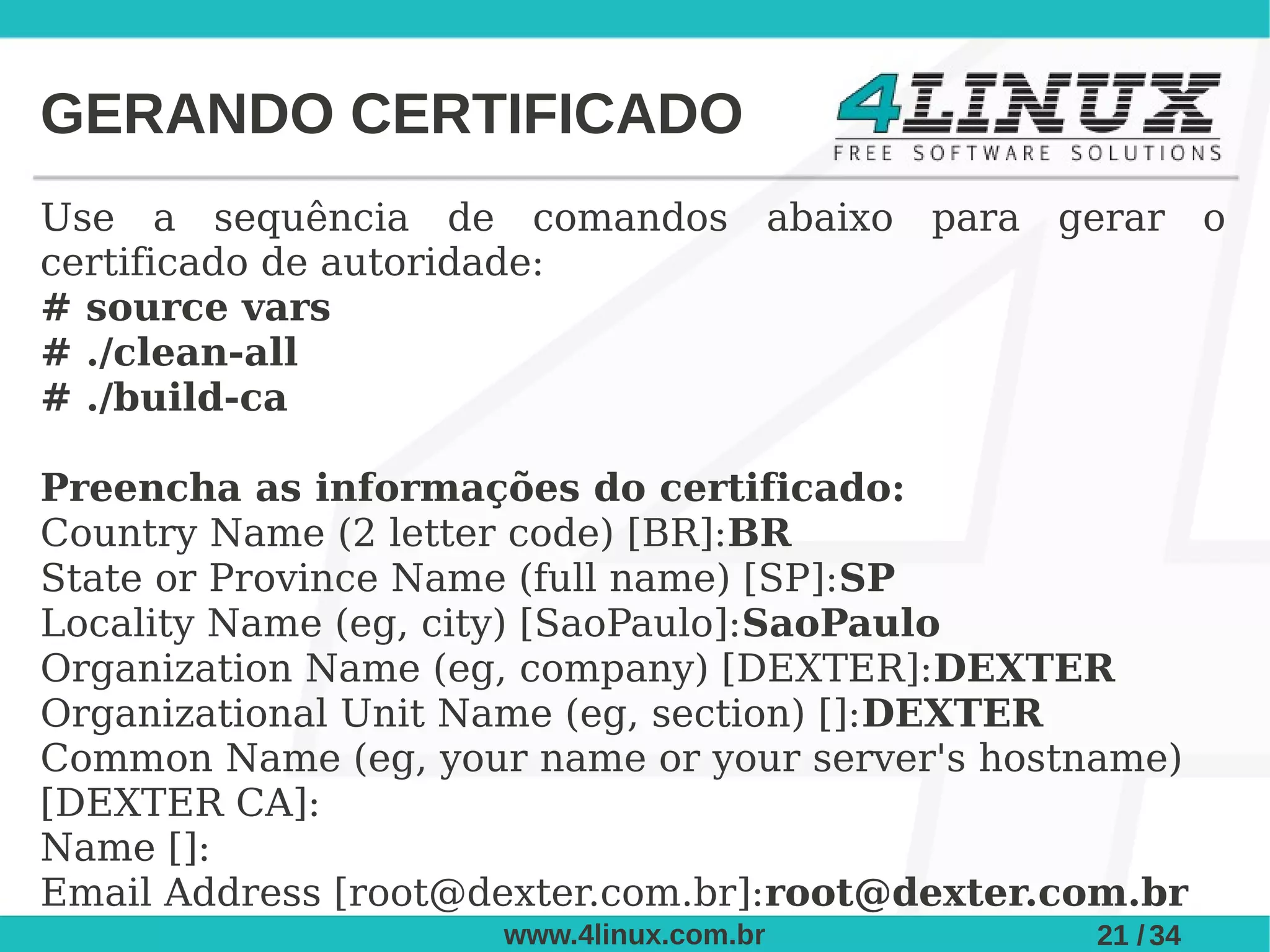 GERANDO CERTIFICADO
Use a sequência de comandos abaixo para gerar o
certificado de autoridade:
# source vars
# ./clean-all
# ./build-ca

Preencha as informações do certificado:
Country Name (2 letter code) [BR]:BR
State or Province Name (full name) [SP]:SP
Locality Name (eg, city) [SaoPaulo]:SaoPaulo
Organization Name (eg, company) [DEXTER]:DEXTER
Organizational Unit Name (eg, section) []:DEXTER
Common Name (eg, your name or your server's hostname)
[DEXTER CA]:
Name []:
Email Address [root@dexter.com.br]:root@dexter.com.br
                     www.4linux.com.br          21 / 34
 